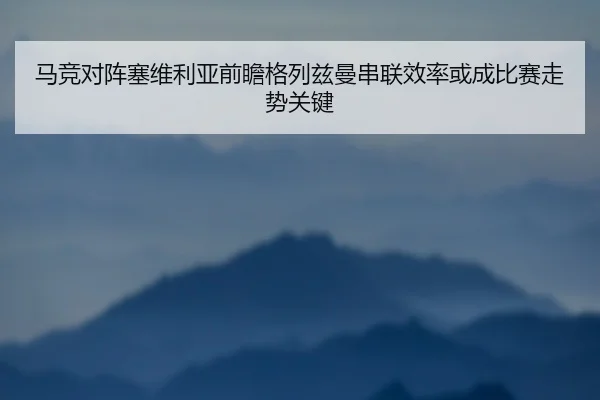 马竞对阵塞维利亚前瞻格列兹曼串联效率或成比赛走势关键（okooo）