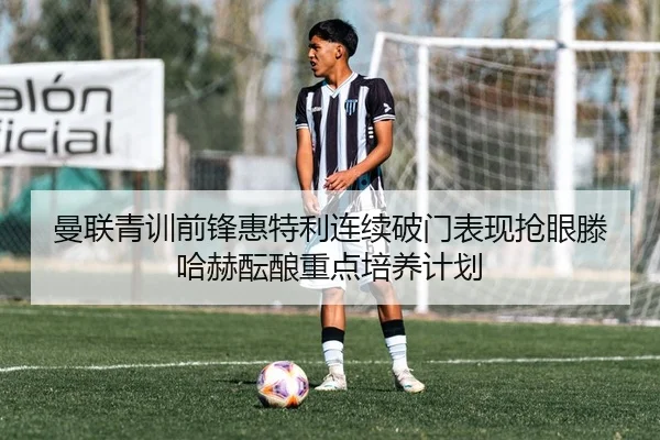 曼联青训前锋惠特利连续破门表现抢眼滕哈赫酝酿重点培养计划（okooo）
