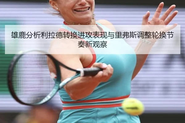 雄鹿分析利拉德转换进攻表现与里弗斯调整轮换节奏新观察 - okooo